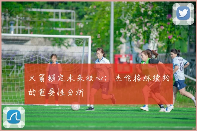火箭锁定未来核心：杰伦格林续约的重要性分析