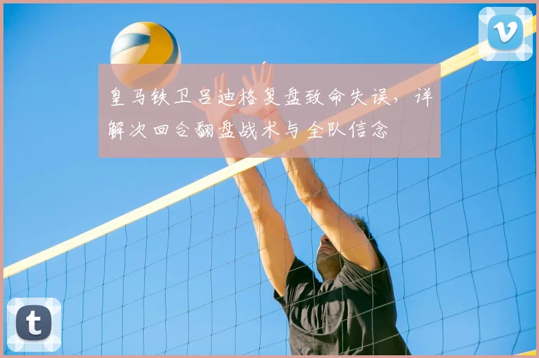 皇马铁卫吕迪格复盘致命失误,详解次回合翻盘战术与全队信念