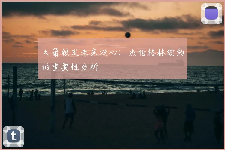火箭锁定未来核心:杰伦格林续约的重要性分析