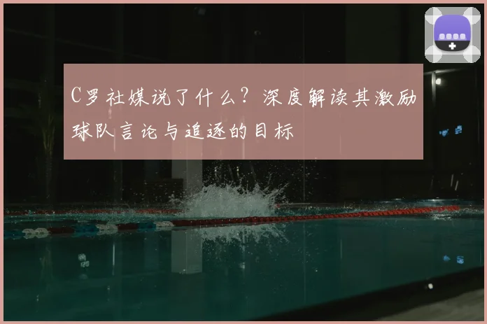 C罗社媒说了什么？深度解读其激励球队言论与追逐的目标