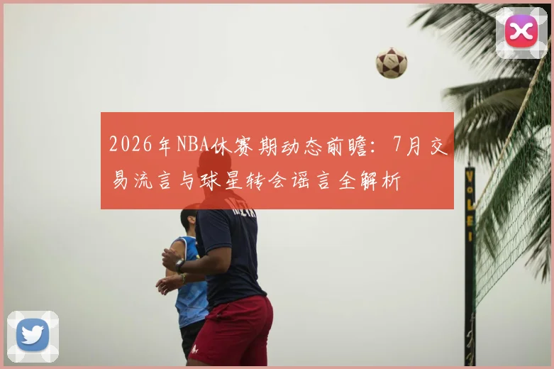 2026年NBA休赛期动态前瞻：7月交易流言与球星转会谣言全解析