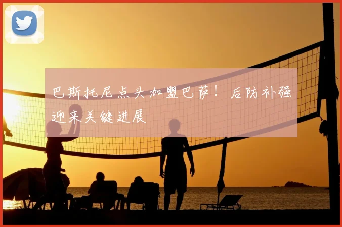 巴斯托尼点头加盟巴萨！后防补强迎来关键进展