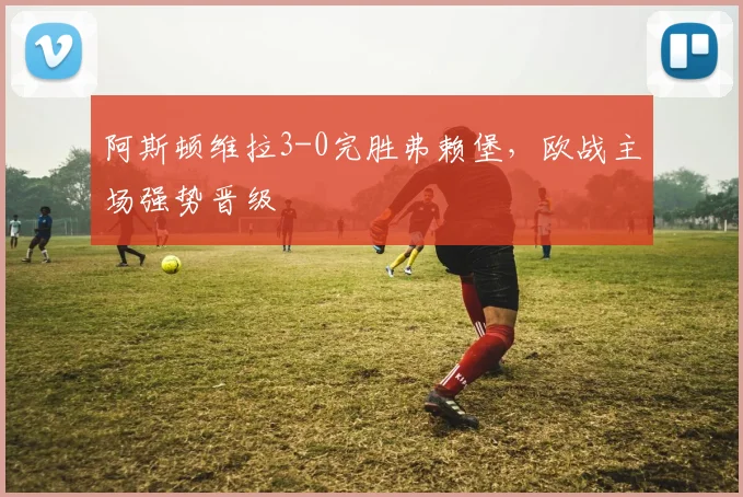 阿斯顿维拉3-0完胜弗赖堡,欧战主场强势晋级