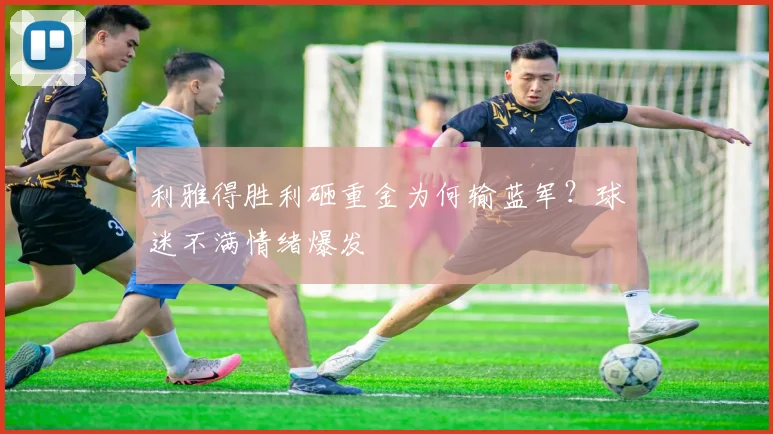 利雅得胜利砸重金为何输蓝军？球迷不满情绪爆发