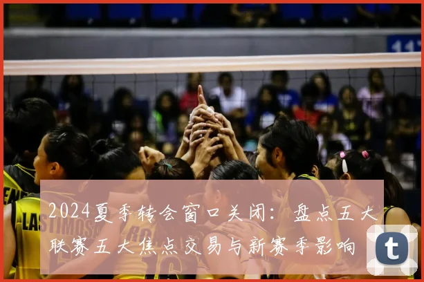 2024夏季转会窗口关闭:盘点五大联赛五大焦点交易与新赛季影响