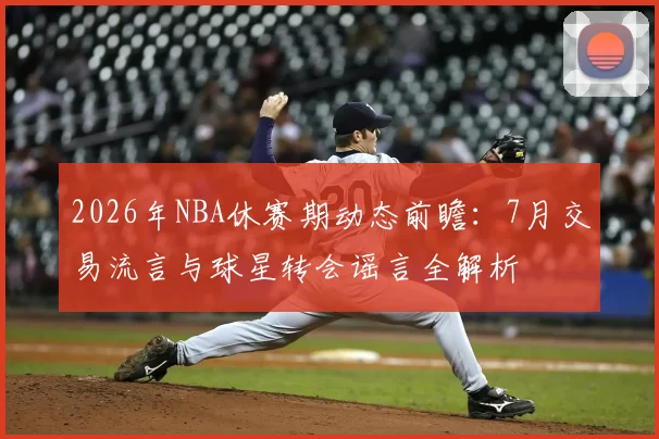 2026年NBA休赛期动态前瞻:7月交易流言与球星转会谣言全解析
