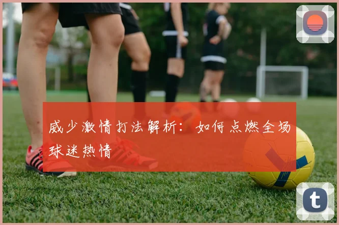 威少激情打法解析：如何点燃全场球迷热情