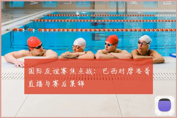 国际友谊赛焦点战：巴西对摩洛哥直播与赛后集锦