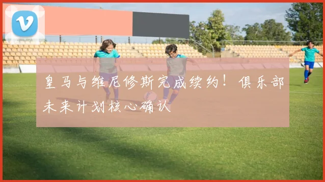 皇马与维尼修斯完成续约！俱乐部未来计划核心确认