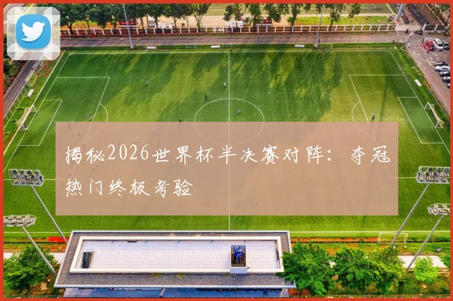 揭秘2026世界杯半决赛对阵:夺冠热门终极考验