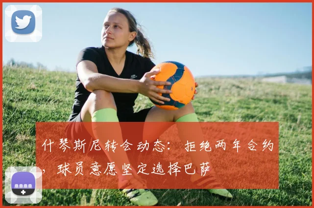 什琴斯尼转会动态：拒绝两年合约，球员意愿坚定选择巴萨