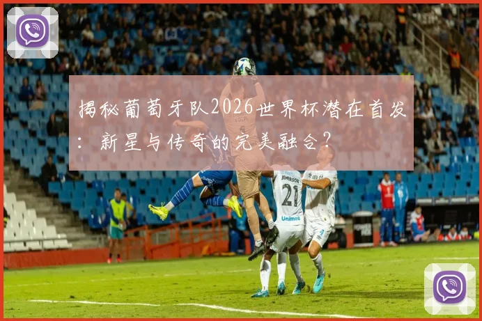 揭秘葡萄牙队2026世界杯潜在首发：新星与传奇的完美融合？