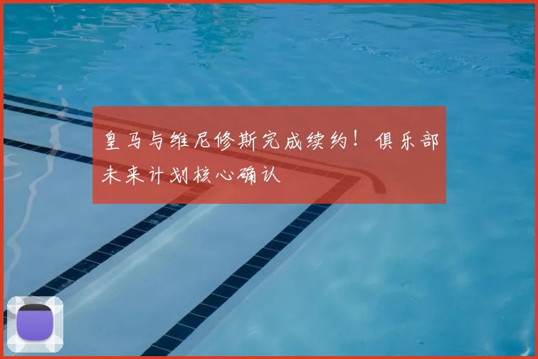 皇马与维尼修斯完成续约！俱乐部未来计划核心确认