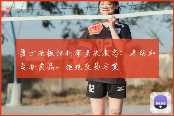 勇士老板拉科布坚决表态：库明加是非卖品，拒绝交易方案