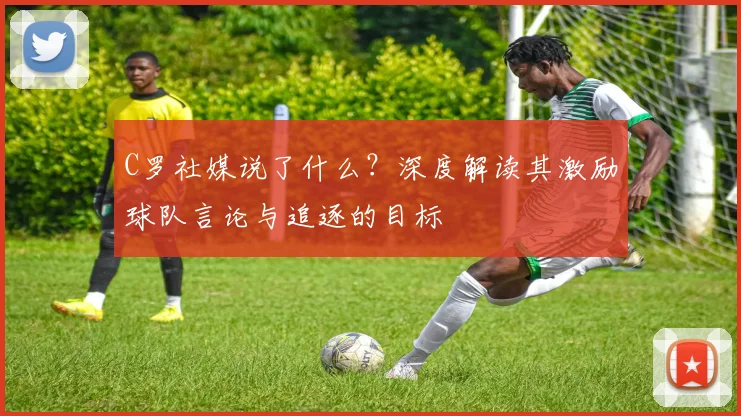 C罗社媒说了什么?深度解读其激励球队言论与追逐的目标